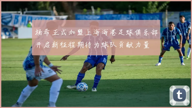 杨希正式加盟上海海港足球俱乐部开启新征程期待为球队贡献力量