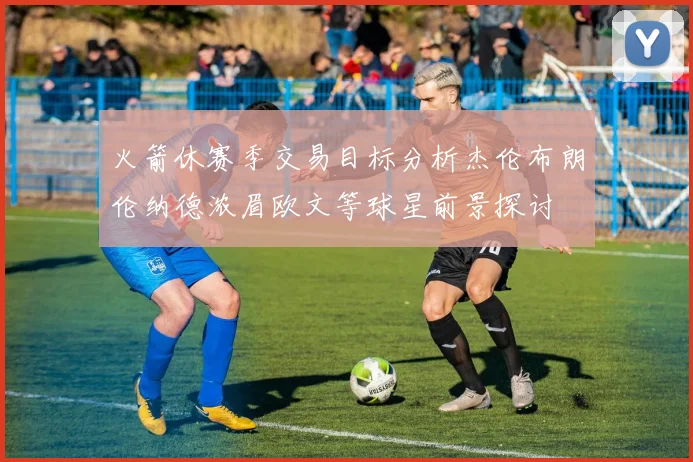 火箭休赛季交易目标分析杰伦布朗伦纳德浓眉欧文等球星前景探讨