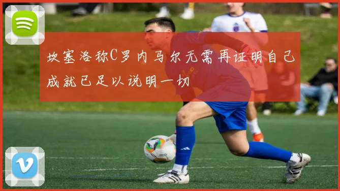 坎塞洛称C罗内马尔无需再证明自己成就已足以说明一切