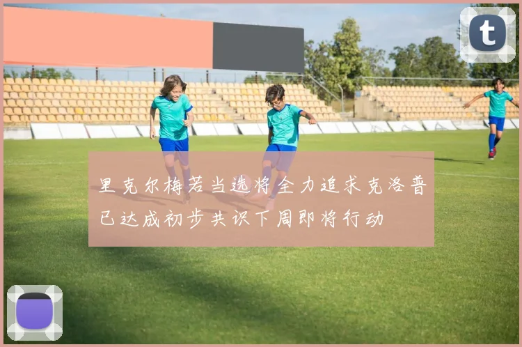 里克尔梅若当选将全力追求克洛普已达成初步共识下周即将行动