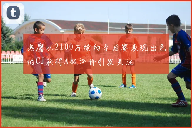 老鹰以2100万续约季后赛表现出色的CJ获得A级评价引发关注