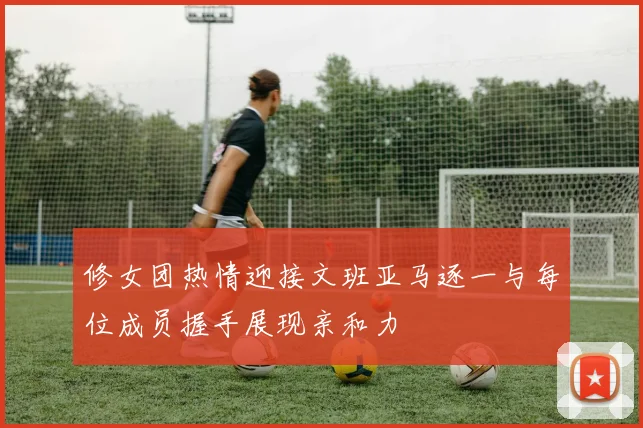 修女团热情迎接文班亚马逐一与每位成员握手展现亲和力
