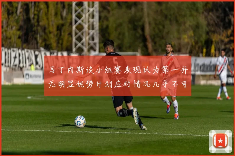 马丁内斯谈小组赛表现认为第一并无明显优势计划应对情况几乎不可能