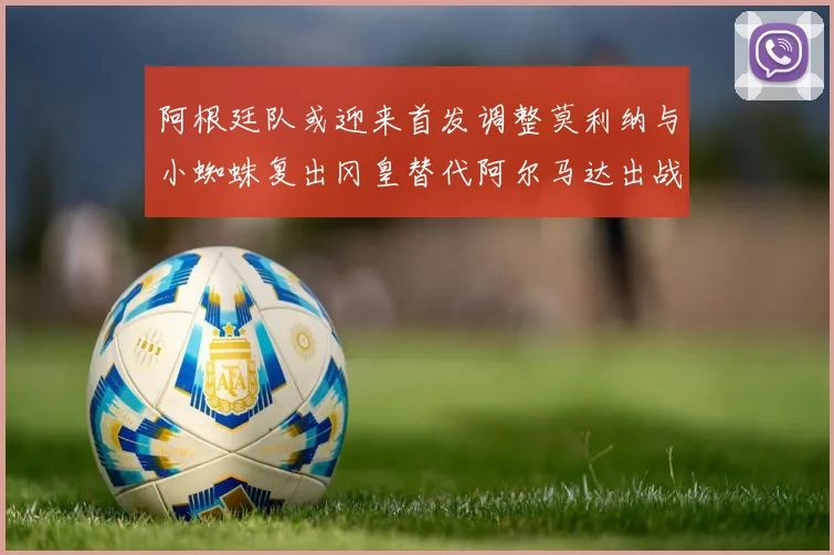 阿根廷队或迎来首发调整莫利纳与小蜘蛛复出冈皇替代阿尔马达出战