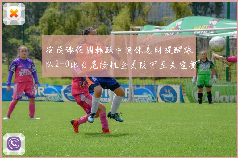宿茂臻强调韩鹏中场休息时提醒球队2-0比分危险性全员防守至关重要