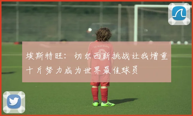 埃斯特旺：切尔西新挑战让我增重十斤努力成为世界最佳球员