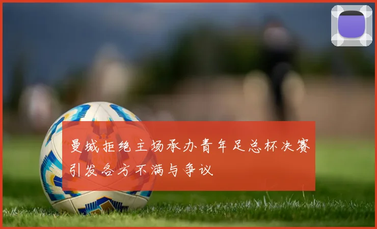 曼城拒绝主场承办青年足总杯决赛引发各方不满与争议
