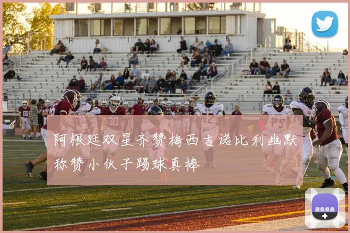 阿根廷双星齐赞梅西吉诺比利幽默称赞小伙子踢球真棒